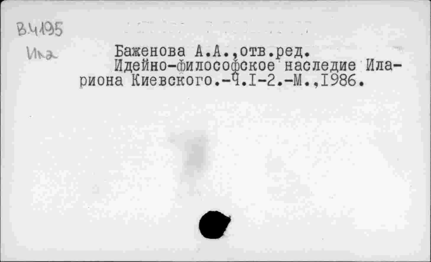 ﻿■ 7	•
Баженова А.А.,отв.ред.
Идейно-Философское наследие Ила-риона Киевского.-Ч.1-2.-М.,1986.